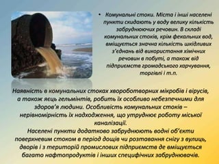 • Комунальні стоки. Міста і інші населені
пункти скидають у воду велику кількість
забруднюючих речовин. В складі
комунальних стоків, крім фекальних вод,
вміщується значна кількість шкідливих
з’єднань від використання хімічних
речовин в побуті, а також від
підприємств громадського харчування,
торгівлі і т.п.
Наявність в комунальних стоках хвороботворних мікробів і вірусів,
а також яєць гельмінтів, робить їх особливо небезпечними для
здоров’я людини. Особливість комунальних стоків –
нерівномірність їх надходження, що утруднює роботу міської
каналізації.
Населені пункти додатково забруднюють водні об’єкти
поверхневим стоком в період дощів чи розтавання снігу з вулиць,
дворів і з територій промислових підприємств де вміщується
багато нафтопродуктів і інших специфічних забруднювачів.
 