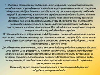 • Хімізація сільського господарства. Інтенсифікація сільськогосподарського
виробництва супроводжується швидким нарощуванням темпів застосування
мінеральних добрив і хімічних засобів захисту рослин від сорняків, шкідників і
хвороб. В результаті, в навколишнє середовище надходить багато хімічних
речовин, в тому числі пестицидів, деякі з яких стійкі до впливу зовнішніх
факторів і вони на протязі тривалого часу зберігають свої властивості.
Пестициди накопичуються в грунті, а потім змиваються у водойми чи
просочуються у водоносні горизонти. При обробці полів авіацією пестициди
можуть попадати у водойми безпосередньо.
Особлива небезпека забруднення вод добривами і пестицидами полягає в тому,
що стоки з полів неможливо пропустити через очисні споруди. Крім того, великі
площі сільськогосподарських угідь є основними річковими водозборами, з яких
вода поступає у водні об’єкти.
Дослідженнями встановлено, що із внесених добрив у водойми поступає близько
20 % азоту, 25 % фосфору і 30 % калію. Таким чином, сільське господарство
стало основним забруднювачем водних об’єктів біогенними речовинами. Ці
речовини сприяють інтенсивному розвитку фітопланктону (цвітіння води),
стимулюють ріст небажаних водних організмів, приводять до порушення
процесу самоочищення.
Внесений у грунт азот перетворюється в легкорозчинні форми, які
забруднюють грунтові води.
 