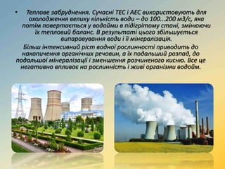 • Теплове забруднення. Сучасні ТЕС і АЕС використовують для
охолодження велику кількість води – до 100...200 м3/с, яка
потім повертається у водойми в підігрітому стані, змінюючи
їх тепловий баланс. В результаті цього збільшується
випаровування води і її мінералізація.
Більш інтенсивний ріст водної рослинності приводить до
накопичення органічних речовин, а їх подальший розпад, до
подальшої мінералізації і зменшення розчиненого кисню. Все це
негативно впливає на рослинність і живі організми водойм.
 