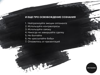 И ЕЩЕ ПРО ОСВОБОЖДЕНИЕ СОЗНАНИЯ
1. Нейтрализуйте эмоции оппонента
2. Используйте контрвопросы
3. Используйте связку
4. Никогда не завершайте сделку
5. Не болтайте
6. Не «рассыпайте бобы»
7. Откажитесь от презентаций
 