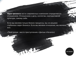 Идея тренинга: всё в современных компаниях определяется
отношением. Отношением к делу, коллегам, корпоративной
культуре, самому себе.
Если мы меняем только бизнес-процессы, мы не решаем
глубинных задач бизнеса. Если мы меняем отношение, мы меняем
все.
«Твой разум - место преступления.» (фильм «Начало»)
 