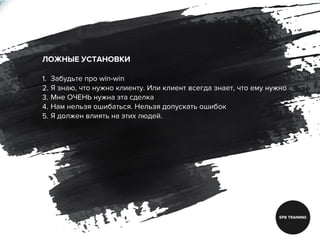 ЛОЖНЫЕ УСТАНОВКИ
1. Забудьте про win-win
2. Я знаю, что нужно клиенту. Или клиент всегда знает, что ему нужно
3. Мне ОЧЕНЬ нужна эта сделка
4. Нам нельзя ошибаться. Нельзя допускать ошибок
5. Я должен влиять на этих людей.
 