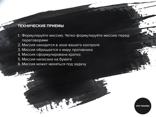 ТЕХНИЧЕСКИЕ ПРИЕМЫ
1. Формулируйте миссию. Четко формулируйте миссию перед
переговорами
2. Миссия находится в зоне вашего контроля
3. Миссия обращается к миру противника
4. Миссия сформулирована кратко
5. Миссия написана на бумаге
6. Миссия может меняться под задачу
 