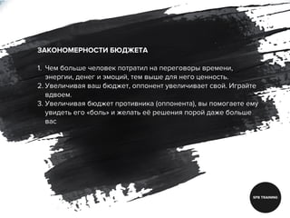 ЗАКОНОМЕРНОСТИ БЮДЖЕТА
1. Чем больше человек потратил на переговоры времени,
энергии, денег и эмоций, тем выше для него ценность.
2. Увеличивая ваш бюджет, оппонент увеличивает свой. Играйте
вдвоем.
3. Увеличивая бюджет противника (оппонента), вы помогаете ему
увидеть его «боль» и желать её решения порой даже больше
вас
 