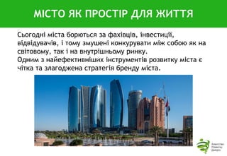 Сьогодні міста борються за фахівців, інвестиції,
відвідувачів, і тому змушені конкурувати між собою як на
світовому, так і на внутрішньому ринку.
Одним з найефективніших інструментів розвитку міста є
чітка та злагоджена стратегія бренду міста.
МІСТО ЯК ПРОСТІР ДЛЯ ЖИТТЯ
 