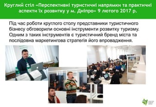Круглий стіл «Перспективні туристичні напрямки та практичні
аспекти їх розвитку у м. Дніпро» 9 лютого 2017 р.
Під час роботи круглого столу представники туристичного
бізнесу обговорили основні інструменти розвитку туризму.
Одним з таких інструментів є туристичний бренд міста та
послідовна маркетингова стратегія його впровадження.
 