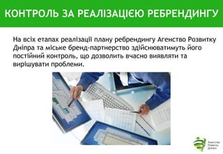 КОНТРОЛЬ ЗА РЕАЛІЗАЦІЄЮ РЕБРЕНДИНГУ
На всіх етапах реалізації плану ребрендингу Агенство Розвитку
Дніпра та міське бренд-партнерство здійснюватимуть його
постійний контроль, що дозволить вчасно виявляти та
вирішувати проблеми.
 