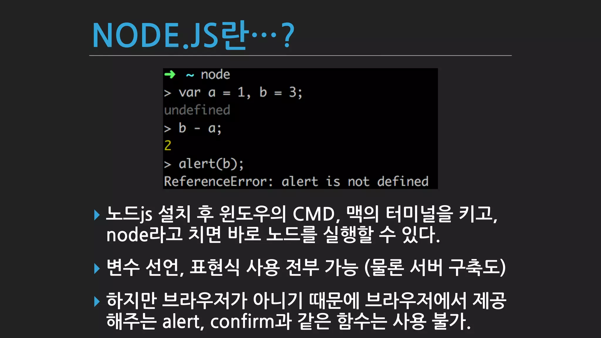NODE.JS란…?
▸ 노드js 설치 후 윈도우의 CMD, 맥의 터미널을 키고,
node라고 치면 바로 노드를 실행할 수 있다.
▸ 변수 선언, 표현식 사용 전부 가능 (물론 서버 구축도)
▸ 하지만 브라우저가 아니기 때문에 브라우저에서 제공
해주는 alert, confirm과 같은 함수는 사용 불가.
 