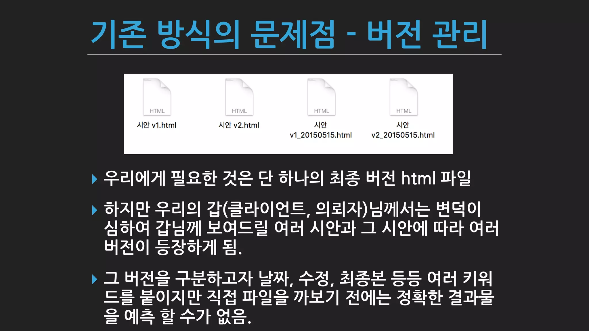 기존 방식의 문제점 - 버전 관리
▸ 우리에게 필요한 것은 단 하나의 최종 버전 html 파일
▸ 하지만 우리의 갑(클라이언트, 의뢰자)님께서는 변덕이
심하여 갑님께 보여드릴 여러 시안과 그 시안에 따라 여러
버전이 등장하게 됨.
▸ 그 버전을 구분하고자 날짜, 수정, 최종본 등등 여러 키워
드를 붙이지만 직접 파일을 까보기 전에는 정확한 결과물
을 예측 할 수가 없음.
 