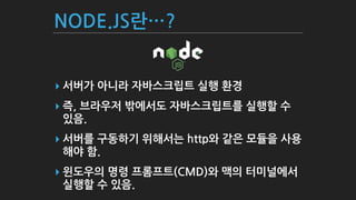 NODE.JS란…?
▸ 서버가 아니라 자바스크립트 실행 환경
▸ 즉, 브라우저 밖에서도 자바스크립트를 실행할 수
있음.
▸ 서버를 구동하기 위해서는 http와 같은 모듈을 사용
해야 함.
▸ 윈도우의 명령 프롬프트(CMD)와 맥의 터미널에서
실행할 수 있음.
 