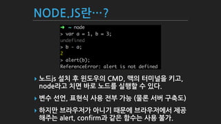 NODE.JS란…?
▸ 노드js 설치 후 윈도우의 CMD, 맥의 터미널을 키고,
node라고 치면 바로 노드를 실행할 수 있다.
▸ 변수 선언, 표현식 사용 전부 가능 (물론 서버 구축도)
▸ 하지만 브라우저가 아니기 때문에 브라우저에서 제공
해주는 alert, confirm과 같은 함수는 사용 불가.
 