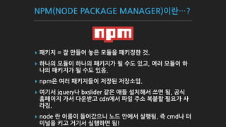 NPM(NODE PACKAGE MANAGER)이란…?
▸ 패키지 = 잘 만들어 놓은 모듈을 패키징한 것.
▸ 하나의 모듈이 하나의 패키지가 될 수도 있고, 여러 모듈이 하
나의 패키지가 될 수도 있음.
▸ npm은 여러 패키지들이 저장된 저장소임.
▸ 여기서 jquery나 bxslider 같은 애들 설치해서 쓰면 됨, 공식
홈페이지 가서 다운받고 cdn에서 파일 주소 복붙할 필요가 사
라짐.
▸ node 란 이름이 들어갔으니 노드 안에서 실행됨, 즉 cmd나 터
미널을 키고 거기서 실행하면 됨!
 