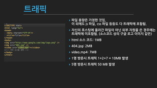 트래픽
▸ 파일 용량은 가정한 것임, 
이 외에도 js 파일, css 파일 등등도 다 트래픽에 포함됨.
▸ 자신의 호스팅에 올라간 파일이 아닌 외부 자원을 쓴 경우에는 
트래픽에 미포함됨. (소스코드 상의 구글 로고 이미지 같은)
▸ html 소스 코드: 1MB
▸ 404.jpg: 2MB
▸ video.mp4: 7MB
▸ 1명 방문시 트래픽 1+2+7 = 10MB 발생
▸ 5명 방문시 트래픽 50 MB 발생
 