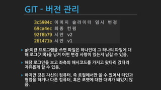 GIT - 버전 관리
▸ git이란 프로그램을 쓰면 파일은 하나인데 그 하나의 파일에 대
해 로그(기록)을 남겨 어떤 변경 사항이 있는지 남길 수 있음.
▸ 해당 로그만을 보고 좌측의 해시코드를 가지고 왔다리 갔다리
자유롭게 할 수 있음.
▸ 하지만 깃은 자신의 컴퓨터, 즉 로컬에서만 쓸 수 있어서 타인과
협업을 하거나 다른 컴퓨터, 혹은 포맷에 대한 대비가 돼있지 않
음.
 