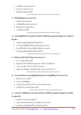รวบรวมเผยแพรโดย ประพันธ เวารัมย http://pun.fix.gs และ http://valrom2012.fix.gs หนา 4
ข. ประวัติสุขภาพของนายอ่อนหวาน
ค. ฐานะทางการเงินของนายรวย
ง. ข้อมูลเกี่ยวกับรัฐบาลปัจจุบัน
*****************************************************
17. ข้อใดไม่ใช่ข้อมูลข่าวสารของราชการ
ก. ประวัติการสมรสของนายมี
ข. ประวัติสถิติสํามะโนครัวของประชากร
ค. ข้อมูลทะเบียนราษฎรของอําเภอ
ง. ประวัติพนักงานบริษัท
*****************************************************
18. บุคคลย่อมมีสิทธิเข้าตรวจดู ขอสําเนาหรือขอสําเนาที่มีคํารับรองถูกต้องของข้อมูลข่าวสาร ข้อใดกล่าว
ไม่ถูกต้อง
ก. บุคคลไม่ว่าจะมีส่วนได้เสียเกี่ยวข้องหรือไม่ก็ตาม
ข. คนต่างด้าวจะมีสิทธินั้น ให้เป็นตามที่กําหนดในกฎกระทรวง
ค. ในการนี้ให้คํานึงถึงการช่วยเหลือผู้มีรายได้น้อยประกอบด้วย
ง. ต้องเป็นบุคคลมีส่วนได้เสียและเกี่ยวข้องเท่านั้น
*****************************************************
19. ข้อใดกล่าวถูกต้องเกี่ยวกับข้อมูลข่าวสารของราชการ
ก. ข่าว ความรู้ต่างๆที่คนอ่านได้
ข. ข้อมูลข่าวสารเกี่ยวกับสิ่งเฉพาะบุคคล เช่น การศึกษา ประวัติสุขภาพ
ค. ภาพวาด แผนที่ ภาพถ่ายต่างๆ ซึ่งบอกความหมาย
ง. ข้อมูลข่าวสารที่อยู่ในความรับผิดชอบหรือการครอบครองของราชการ
*****************************************************
20. หน่วยงานไม่ใช่หน่วยงานของรัฐที่อยู่ในบังคับของพระราชบัญญัติข้อมูลข่าวสารของราชการ
ก. รัฐวิสาหกิจ เช่น การไฟฟ้า
ข. ส่วนราชการสังกัดรัฐสภา
ค. หน่วยงานอิสระของรัฐ เช่น สํานักงานตรวจเงินแผ่นดิน (สตง.)
ง. ศาลที่เกี่ยวกับการพิจารณาพิพากษาคดี
*****************************************************
21. คนต่างด้าว จะมีสิทธิเข้าตรวจดู ขอสําเนาหรือขอสําเนาที่มีคํารับรองถูกต้องของข้อมูลข่าวสารให้เป็น
ตามกฎหมายใด
ก. กฎกระทรวงออกโดยนายกรัฐมนตรี
ข. กฎกระทรวงออกโดยคณะกรรมการข้อมูลข่าวสารของราชการ
ค. กฎกระทรวงออกโดยรัฐมนตรีว่าการกระทรวงมหาดไทย
 