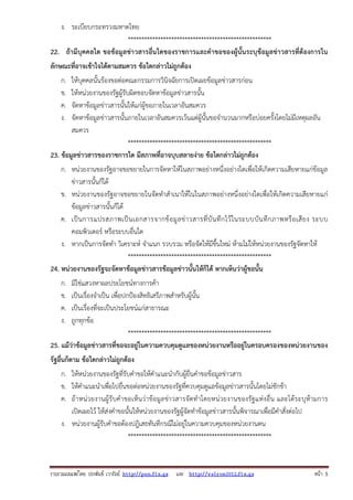 รวบรวมเผยแพรโดย ประพันธ เวารัมย http://pun.fix.gs และ http://valrom2012.fix.gs หนา 5
ง. ระเบียบกระทรวงมหาดไทย
*****************************************************
22. ถ้ามีบุคคลใด ขอข้อมูลข่าวสารอื่นใดของราชการและคําขอของผู้นั้นระบุข้อมูลข่าวสารที่ต้องการใน
ลักษณะที่อาจเข้าใจได้ตามสมควร ข้อใดกล่าวไม่ถูกต้อง
ก. ให้บุคคลนั้นร้องขอต่อคณะกรรมการวินิจฉัยการเปิดเผยข้อมูลข่าวสารก่อน
ข. ให้หน่วยงานของรัฐผู้รับผิดชอบจัดหาข้อมูลข่าวสารนั้น
ค. จัดหาข้อมูลข่าวสารนั้นให้แก่ผู้ขอภายในเวลาอันสมควร
ง. จัดหาข้อมูลข่าวสารนั้นภายในเวลาอันสมควรเว้นแต่ผู้นั้นขอจํานวนมากหรือบ่อยครั้งโดยไม่มีเหตุผลอัน
สมควร
*****************************************************
23. ข้อมูลข่าวสารของราชการใด มีสภาพที่อาจบุบสลายง่าย ข้อใดกล่าวไม่ถูกต้อง
ก. หน่วยงานของรัฐอาจขอขยายในการจัดหาให้ในสภาพอย่างหนึ่งอย่างใดเพื่อให้เกิดความเสียหายแก่ข้อมูล
ข่าวสารนั้นก็ได้
ข. หน่วยงานของรัฐอาจขอขยายในจัดทําสําเนาให้ในในสภาพอย่างหนึ่งอย่างใดเพื่อให้เกิดความเสียหายแก่
ข้อมูลข่าวสารนั้นก็ได้
ค. เป็นการแปรสภาพเป็นเอกสารจากข้อมูลข่าวสารที่บันทึกไว้ในระบบบันทึกภาพหรือเสียง ระบบ
คอมพิวเตอร์ หรือระบบอื่นใด
ง. หากเป็นการจัดทํา วิเคราะห์ จําแนก รวบรวม หรือจัดให้มีขึ้นใหม่ ห้ามไม่ให้หน่วยงานของรัฐจัดหาให้
*****************************************************
24. หน่วยงานของรัฐจะจัดหาข้อมูลข่าวสารข้อมูลข่าวนั้นให้ก็ได้ หากเห็นว่าผู้ขอนั้น
ก. มิใช่แสวงหาผลประโยชน์ทางการค้า
ข. เป็นเรื่องจําเป็น เพื่อปกป้องสิทธิเสรีภาพสําหรับผู้นั้น
ค. เป็นเรื่องที่จะเป็นประโยชน์แก่สาธารณะ
ง. ถูกทุกข้อ
*****************************************************
25. แม้ว่าข้อมูลข่าวสารที่ขอจะอยู่ในความควบคุมดูแลของหน่วยงานหรืออยู่ในครอบครองของหน่วยงานของ
รัฐอื่นก็ตาม ข้อใดกล่าวไม่ถูกต้อง
ก. ให้หน่วยงานของรัฐที่รับคําขอให้คําแนะนํากับผู้ยื่นคําขอข้อมูลข่าวสาร
ข. ให้คําแนะนําเพื่อไปยื่นขอต่อหน่วยงานของรัฐที่ควบคุมดูแลข้อมูลข่าวสารนั้นโดยไม่ชักช้า
ค. ถ้าหน่วยงานผู้รับคําขอเห็นว่าข้อมูลข่าวสารจัดทําโดยหน่วยงานของรัฐแห่งอื่น และได้ระบุห้ามการ
เปิดเผยไว้ ให้ส่งคําขอนั้นให้หน่วยงานของรัฐผู้จัดทําข้อมูลข่าวสารนั้นพิจารณาเพื่อมีคําสั่งต่อไป
ง. หน่วยงานผู้รับคําขอต้องปฎิเสธทันทีกรณีไม่อยู่ในความควบคุมของหน่วยงานตน
*****************************************************
 