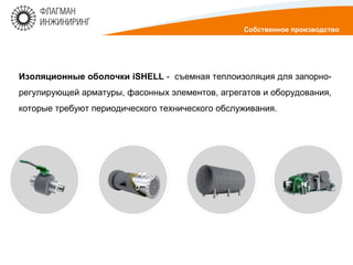 Изоляционные оболочки iSHELL - съемная теплоизоляция для запорно-
регулирующей арматуры, фасонных элементов, агрегатов и оборудования,
которые требуют периодического технического обслуживания.
Собственное производство
 