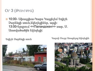 ՕՐ 3 (ԹՈՒՐՔԻԱ)
 10:00- Ախալցխա-Կարս Կայցելեմ Եղիշե
Չարենցի տուն,եկեղեցիներ, այգի:
13:00-Էրզրում <<Паландокен>> սար, Ս.
Աստվածածին եկեղեցի:
Եղիշե Չարենցի տուն Կարսի Սուրբ Առաքելոց եկեղեցին
 