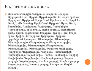 ԷՐԶՐՈՒՄԻ ԱՆՎԱՆ ՄԱՍԻՆ
 Անաստասուպոլիս, Առզըռում, Առզռում, Արգիրոն,
Արդուրում, Արզ, Արզան, Արզան ար-Ռում, Արզան էր Ռում,
Արզարում, Արզերում, Արզը Ռում, Արզն ար ռում, Արզնե էլ-
Ռում, Արծն Հոռոմոց, Արզն Ռում, Արզրում, Արտը Ռում,
Բարանդիս, Կարիկալա, Գալիգուլա, Գարանիգիս,
Գարանիտիդե, Էրեզ Էրում, Էրզեն Էլ-Ռում, Էրզենէրում,
Էրզեն Էրում, Էրզենիռում, Էրզերում, էրզ էր-Ռում, Էրզին
էրում, էրզիռում, էրզիրում, էրզյուրյում, էրզրում,
էրզունիրում, էրզուրում, Թեոդոպոլիս, Թեոդոսիպոլ,
Թեոդոսիոպոլիս, Թեոդոսիպոլիս, Թեոդոսիուպոլիս,
Թեոդոսոպոլիս, Թեոդոսպոլիս, Թեոդոսուպոլ,
Թեոդոսուպոլիս, Թեոդուպոլիս, Թվուլուս, Կալիկալա,
Կալիքալա, Կարախպոլիս, Կարանա, Կարանատիդե,
Կարանիտիդե, Կարանիտիս, Կարեն, Կարենտիս, Կարինի,
Կարինիտես, Կարինիտիս, Կարնային քաղաք, Կարնա
քաղաքի, Կարնո քաղաք, Կարնու քալաքի, Կարնու քաղաք,
Կարունս քաղաք, Կարուց քաղաք, Քալիքալա, Քարին
քաղաք).
 