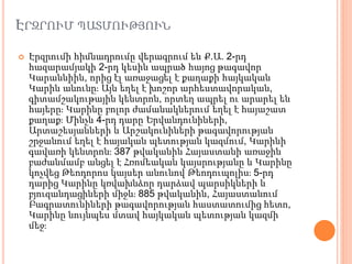 ԷՐԶՐՈՒՄ ՊԱՏՄՈՒԹՅՈՒՆ
 Էրզրումի հիմնադրումը վերագրում են Ք.Ա. 2-րդ
հազարամյակի 2-րդ կեսին ապրած հայոց թագավոր
Կարաննիին, որից էլ առաջացել է քաղաքի հայկական
Կարին անունը։ Այն եղել է խոշոր արհեստավորական,
գիտամշակութային կենտրոն, որտեղ ապրել ու արարել են
հայերը։ Կարինը բոլոր ժամանակներում եղել է հայաշատ
քաղաք։ Մինչև 4-րդ դարը Երվանդունիների,
Արտաշեսյանների և Արշակունիների թագավորության
շրջանում եղել է հայական պետության կազմում, Կարինի
գավառի կենտրոն։ 387 թվականին Հայաստանի առաջին
բաժանմամբ անցել է Հռոմեական կայսրությանը և Կարինը
կոչվեց Թեոդորոս կայսեր անունով Թեոդուպոլիս։ 5-րդ
դարից Կարինը կռվախնձոր դարձավ պարսիկների և
բյուզանդացիների միջև։ 885 թվականին, Հայաստանում
Բագրատունիների թագավորության հաստատումից հետո,
Կարինը նույնպես մտավ հայկական պետության կազմի
մեջ։
 