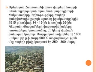 Արևմտյան Հայաստանի մյուս վայրերի հայերի
նման ողբերգական եղավ նաև կարնեցիների
ճակատագիրը։ Երիտթուրքերը հայերի
զանգվածային ջարդն այստեղ իրականացրեցին
1915 թ հունիսի 14 - 15-ին և հուլիսի 26-ին։
Կենդանի մնացածների փոքրաթիվ խմբերը
խուսափելով կոտորածից, մի կերպ փախան
զանազան կողմեր։ Թուրքական տվյալներով 1860
- ական թթ ք-ի շուրջ 90000 ազգաբնակչության
մեջ հայերի թիվը կազմում էր 250 - 300 մարդ։
 