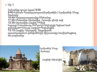  Օր 1
Երևանից դուրս կգամ 9:00
9:40-Երևան-Վաղարշապատ(Էջմիածին ) Էջմիածնի Մայր
Տաճարը
10:40-Վաղարշապատից-Մեծամոր
11:30-Մեծամոր-Արմավիր ,Երասխ գետի ափ
12:30-Արմավիր-Հացիկ <<Յոթ
եղբայր>>մատուռը,ՙ<<Բլուկ՚>>եկեղեցի:Կգնամ նաև
քանդված<<Սուրբ Հակոբ>>՚եկեղեցին:
13:10-Հացիկ-Դալարիկ, Արցախյան
պատերազմում զոհվածների հիշատակը հավերժացնող
հուշարձանը։
Էջմիածնի Մայր
Տաճարը
Հացիկի եկեղեցին
 