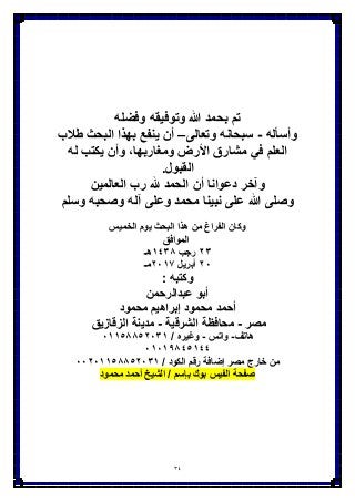 34
‫وفضله‬ ‫وتوفٌقه‬ ‫هللا‬ ‫بحمد‬ ‫تم‬
‫وأسؤله‬-‫سبحانه‬‫وتعالى‬–‫أن‬‫ٌنفع‬‫البحث‬ ‫بهذا‬‫طَلب‬
‫العلم‬ً‫ف‬‫مشارق‬‫اْلرض‬,‫ومغاربها‬‫وأن‬‫ٌكتب‬‫له‬
‫القبول‬.
‫وآخر‬‫دعوانا‬‫أن‬‫الحمد‬‫هلل‬‫رب‬‫العالمٌن‬
‫وصلى‬‫هللا‬‫على‬‫نبٌنا‬‫محمد‬‫وعلى‬‫آله‬‫وصحبه‬‫وسلم‬
‫الخمٌس‬ ‫ٌوم‬ ‫البحث‬ ‫هذا‬ ‫من‬ ‫الفراغ‬ ‫وكان‬
‫الموافق‬
ٕٖ‫رجب‬ٖٔٗ8‫هـ‬
ٕٓ‫أبرٌل‬ٕٓٔ7‫مـ‬
‫وكت‬‫به‬:
‫عبدالرحمن‬ ‫أبو‬
‫محمود‬ ‫إبراهٌم‬ ‫محمود‬ ‫أحمد‬
‫مصر‬-‫الشرقٌة‬ ‫محافظة‬-‫الزقازٌق‬ ‫مدٌنة‬
‫هاتف‬-‫واتس‬-/ ‫وغٌره‬ٓٔٔ٘88ٕٖ٘ٓٔ
ٓٔٓٔ98ٗ٘ٔٗٗ
/ ‫الكود‬ ‫رقم‬ ‫إضافة‬ ‫مصر‬ ‫خارج‬ ‫من‬ٕٓٓٓٔٔ٘88ٕٖ٘ٓٔ
‫محمود‬ ‫أحمد‬ ‫الشٌخ‬ / ‫بإسم‬ ‫بوك‬ ‫الفٌس‬ ‫صفحة‬
 