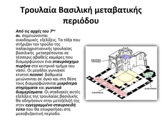 Τρουλαία Βασιλική μεταβατικής
περιόδου
Από τις αρχές του 7ου
αι. σημειώνονται
οικοδομικές εξελίξεις. Τα τόξα που
στήριζαν τον τρούλο της
παλαιοχριστιανικής τρουλαίας
βασιλικής μετατρέπονται σε
τέσσερις αβαθείς καμάρες που
διαμορφώνουν ένα σταυρόσχημο
πυρήνα στο κεντρικό τμήμα του
ναού. Οι μεγάλοι γωνιακοί
κτιστοί πεσσοί βαθμιαία
μειώνονται σε όγκο και στη θέση
τους διαμορφώνονται μικρότερα
στηρίγματα και γωνιακά
διαμερίσματα. Οι σταδιακές αυτές
εξελίξεις της τρουλαίας βασιλικής
θα οδηγήσουν στην μετεξέλιξή της
στον εγγεγραμμένο σταυροειδή
τύπο που θα επικρατήσει στη
μεσοβυζαντινή περίοδο.
 
