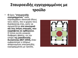 Σταυροειδής εγγεγραμμένος με
τρούλο
• Ο όρος "σταυροειδής
εγγεγραμμένος" ναός
περιλαμβάνει κανονικά όλους
τους ναούς, που ο χώρος τους
διατάσσεται έτσι, ώστε να
σχηματίζεται στο εσωτερικό
και στις στέγες σταυρός, που
εγγράφεται σε ορθογώνιο.
Ο τύπος αυτός γνώρισε
διάφορες φάσεις, ως την
εποχή της μακεδονικής
δυναστείας (867-1054), όταν
εμφανίστηκε ο πλήρως
απαρτισμένος σταυροειδής
εγγεγραμμένος με τρούλο,
 