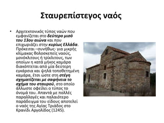 Σταυρεπίστεγος ναός
• Αρχιτεκτονικός τύπος ναών που
εμφανίζεται στο δεύτερο μισό
του 13ου αιώνα και που
επιχωριάζει στην κυρίως Ελλάδα.
Πρόκειται –συνήθως- για μικρής
κλίμακας θολοσκεπείς ναούς,
μονόκλιτους ή τρίκλιτους, των
οποίων η κατά μήκος καμάρα
διακόπτεται από μία δεύτερη
εγκάρσια και ψηλά τοποθετημένη
καμάρα, έτσι ώστε στη στέγη
σχηματίζεται με σαφήνεια το
σχήμα του σταυρού, στο οποίο
άλλωστε οφείλει ο τύπος το
όνομά του. Απαντά με πολλές
παραλλαγές και παλαιότερο
παράδειγμα του είδους αποτελεί
ο ναός της Αγίας Τριάδος στο
Κρανίδι Αργολίδος (1245).
 