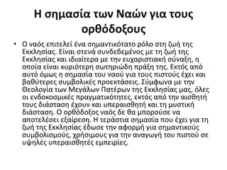 Η σημασία των Ναών για τους
ορθόδοξους
• Ο ναός επιτελεί ένα σημαντικότατο ρόλο στη ζωή της
Εκκλησίας. Είναι στενά συνδεδεμένος με τη ζωή της
Εκκλησίας και ιδιαίτερα με την ευχαριστιακή σύναξη, η
οποία είναι κυριότερη σωτηριώδη πράξη της. Εκτός από
αυτό όμως η σημασία του ναού για τους πιστούς έχει και
βαθύτερες συμβολικές προεκτάσεις. Σύμφωνα με την
Θεολογία των Μεγάλων Πατέρων της Εκκλησίας μας, όλες
οι ενδοκοσμικές πραγματικότητες, εκτός από την αισθητή
τους διάσταση έχουν και υπεραισθητή και τη μυστική
διάσταση. Ο ορθόδοξος ναός δε θα μπορούσε να
αποτελέσει εξαίρεση. Η τεράστια σημασία που έχει για τη
ζωή της Εκκλησίας έδωσε την αφορμή για σημαντικούς
συμβολισμούς, χρήσιμους για την αναγωγή του πιστού σε
υψηλές υπεραισθητές εμπειρίες.
 