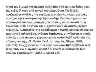 Μετά τον διωγμό της πρώτης εκκλησίας από τους Ιουδαίους και
την εκδίωξή τους από το ναό του Σολομώντα (Πράξ.8:1),
αναζητήθηκαν άλλες πιο ευρύχωρες οικίες για τις λατρευτικές
συνάξεις της κοινότητας της Ιερουσαλήμ. Πλούσιοι χριστιανοί
παραχωρούσαν τις ευρύχωρες οικίες τους για να συνάζεται η
Εκκλησία. Το ίδιο έκαναν και οι χριστιανικές κοινότητες άλλων
περιοχών. Αναφέρεται για παράδειγμα η σχολή κάποιου πλουσίου
χριστιανού φιλoσόφου, ονόματι Τυράννου, στην Έφεσο, η οποία
στέγαζε στους άνετους χώρους της την πολυπληθή εκκλησία της
πόλεως εκείνης, ( Β. Φειδά, Εκκλ. Ιστ. τομ. Ια, Αθήναι 1978,
σελ.197). Τους χώρους αυτούς τους ονόμαζαν “αγάπες“, διότι εκεί
τελούνταν και οι αγάπες, δηλαδή οι κοινές συνεστιάσεις των
πρώτων χριστιανών (Πράξ.6:1, Ιούδα 12).
 