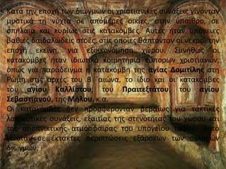 Κατά την εποχή των διωγμών οι χριστιανικές συνάξεις γίνονταν
μυστικά τη νύχτα σε απόμερες οικίες, στην ύπαιθρο, σε
σπήλαια και κυρίως στις κατακόμβες. Αυτές ήταν υπόγειες
βαθιές δαιδαλώδεις στοές, στις οποίες θάπτονταν οι νεκροί την
εποχή εκείνη, για εξοικονόμηση χώρου. Συνήθως οι
κατακόμβες ήταν ιδιωτικά κοιμητήρια εύπορων χριστιανών,
όπως για παράδειγμα η κατακόμβη της αγίας Δομιτίλης στη
Ρώμη στις αρχές του Β ΄αιώνα, το ίδιο και οι κατακόμβες
του αγίου Καλλίστου, του Πραιτεξτάτου, του αγίου
Σεβαστιανού, της Μήλου, κ.α.
Οι κατακόμβες δεν προσφέρονταν βεβαίως για τακτικές
λατρευτικές συνάξεις, εξαιτίας της στενότητας του χώρου και
της αποπνικτικής ατμόσφαιρας του υπογείου τάφου. Αυτό
γινόταν σε έκτακτες περιπτώσεις εξάρσεων των σκληρών
διωγμών.
 