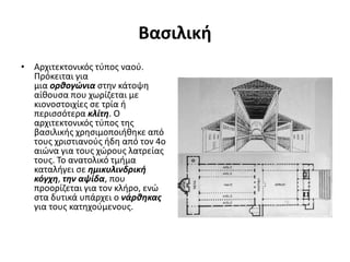 Βασιλική
• Αρχιτεκτονικός τύπος ναού.
Πρόκειται για
μια ορθογώνια στην κάτοψη
αίθουσα που χωρίζεται με
κιονοστοιχίες σε τρία ή
περισσότερα κλίτη. Ο
αρχιτεκτονικός τύπος της
βασιλικής χρησιμοποιήθηκε από
τους χριστιανούς ήδη από τον 4ο
αιώνα για τους χώρους λατρείας
τους. Το ανατολικό τμήμα
καταλήγει σε ημικυλινδρική
κόγχη, την αψίδα, που
προορίζεται για τον κλήρο, ενώ
στα δυτικά υπάρχει ο νάρθηκας
για τους κατηχούμενους.
 