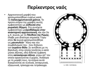 Περίκεντρος ναός
• Αρχιτεκτονική μορφή που
χρησιμοποιήθηκε ευρέως κατά
τα παλαιοχριστιανικά χρόνια. Το
πρώτο κτήριο της μορφής αυτής
εμφανίστηκε ως αίθουσα στις
ρωμαϊκές θέρμες. Στη συνέχεια
εμφανίστηκε ωςπροθάλαμος στην
ανακτορική αρχιτεκτονική, και τον 2ο
μ.Χ. αιώνα, με το Πάνθεον της Ρώμης,
έλαβε μια ιδιαίτερη σημασία. Γύρω
στον 3ο αιώνα χρησιμοποιήθηκε
ως μαυσωλείο - λόγω και του
συμβολισμού του - που δηλώνει
τον ουράνιο θόλο. Σε αντίθεση με τη
βασιλική, στην οποία τονίζεται ο κατά
μήκος άξονας, εδώ δίδεται έμφαση
στον κατακόρυφο άξονα, γύρω απ’ τον
οποίο οργανώνεται ο χώρος. Ανάλογα
με τη μορφή τους, τα κτήρια αυτά
διακρίνονται σε κυκλικά, οκταγωνικά,
εξαγωνικά, τρίκογχα και τετράκογχα.
 