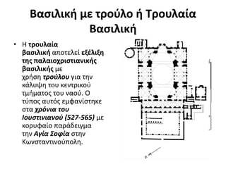 Βασιλική με τρούλο ή Τρουλαία
Βασιλική
• Η τρουλαία
βασιλική αποτελεί εξέλιξη
της παλαιοχριστιανικής
βασιλικής με
χρήση τρούλου για την
κάλυψη του κεντρικού
τμήματος του ναού. Ο
τύπος αυτός εμφανίστηκε
στα χρόνια του
Iουστινιανού (527-565) με
κορυφαίο παράδειγμα
την Αγία Σοφία στην
Κωνσταντινούπολη.
 
