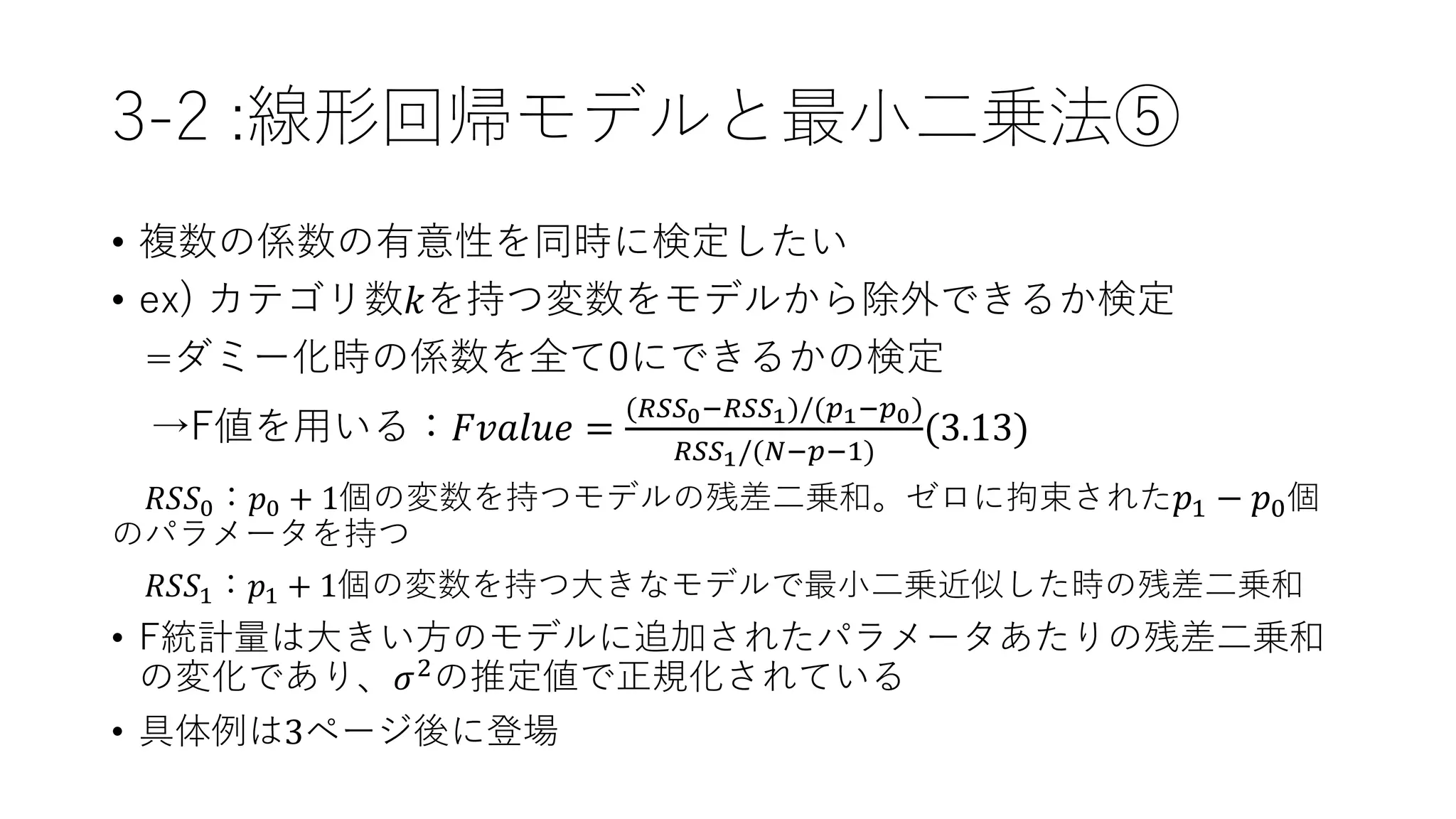 3-2 :線形回帰モデルと最小二乗法⑤
• 複数の係数の有意性を同時に検定したい
• ex) カテゴリ数𝑘を持つ変数をモデルから除外できるか検定
=ダミー化時の係数を全て0にできるかの検定
→F値を用いる：𝐹𝑣𝑎𝑙𝑢𝑒 =
(𝑅𝑆𝑆0−𝑅𝑆𝑆1)/(𝑝1−𝑝0)
𝑅𝑆𝑆1/(𝑁−𝑝−1)
(3.13)
𝑅𝑆𝑆0：𝑝0 + 1個の変数を持つモデルの残差二乗和。ゼロに拘束された 𝑝1 − 𝑝0個
のパラメータを持つ
𝑅𝑆𝑆1：𝑝1 + 1個の変数を持つ大きなモデルで最小二乗近似した時の残差二乗和
• F統計量は大きい方のモデルに追加されたパラメータあたりの残差二乗和
の変化であり、𝜎2の推定値で正規化されている
• 具体例は3ページ後に登場
 