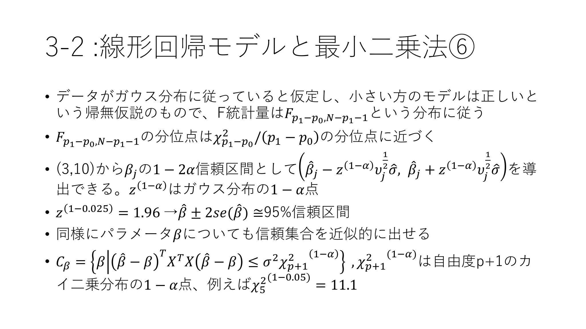 3-2 :線形回帰モデルと最小二乗法⑥
• データがガウス分布に従っていると仮定し、小さい方のモデルは正しいと
いう帰無仮説のもので、F統計量は𝐹𝑝1−𝑝0,𝑁−𝑝1−1という分布に従う
• 𝐹𝑝1−𝑝0,𝑁−𝑝1−1の分位点は𝜒 𝑝1−𝑝0
2
/ 𝑝1 − 𝑝0 の分位点に近づく
• (3,10)から𝛽𝑗の1 − 2𝛼信頼区間として 𝛽𝑗 − 𝑧 1−𝛼 𝜐𝑗
1
2
𝜎, 𝛽𝑗 + 𝑧 1−𝛼 𝜐𝑗
1
2
𝜎 を導
出できる。𝑧 1−𝛼 はガウス分布の1 − 𝛼点
• 𝑧 1−0.025
= 1.96 → 𝛽 ± 2𝑠𝑒( 𝛽) ≅95%信頼区間
• 同様にパラメータ𝛽についても信頼集合を近似的に出せる
• 𝐶𝛽 = 𝛽 𝛽 − 𝛽
𝑇
𝑋 𝑇 𝑋 𝛽 − 𝛽 ≤ 𝜎2 𝜒 𝑝+1
2 1−𝛼
, 𝜒 𝑝+1
2 (1−𝛼)
は自由度p+1のカ
イ二乗分布の1 − 𝛼点、例えば𝜒5
2(1−0.05)
= 11.1
 