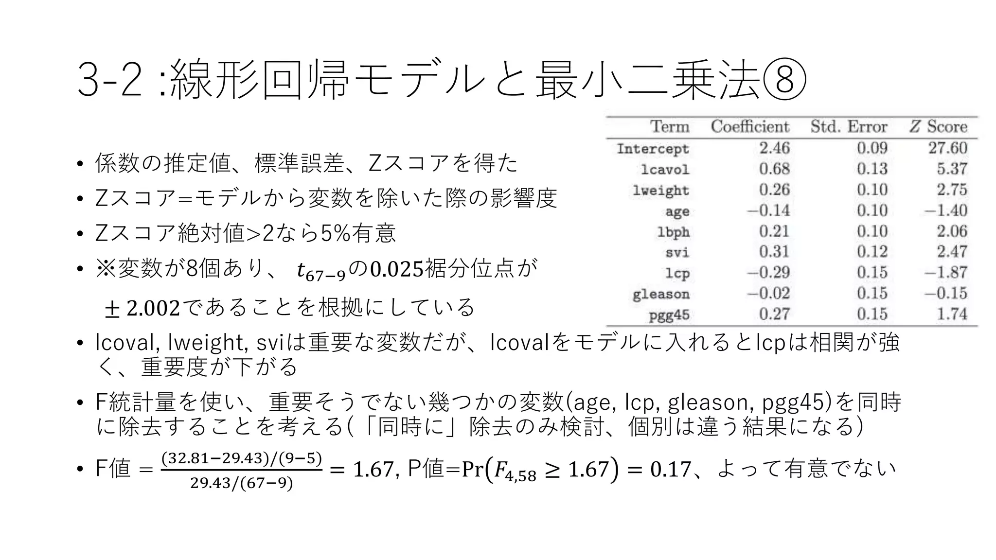 3-2 :線形回帰モデルと最小二乗法⑧
• 係数の推定値、標準誤差、Zスコアを得た
• Zスコア=モデルから変数を除いた際の影響度
• Zスコア絶対値>2なら5%有意
• ※変数が8個あり、 𝑡67−9の0.025裾分位点が
± 2.002であることを根拠にしている
• lcoval, lweight, sviは重要な変数だが、lcovalをモデルに入れるとlcpは相関が強
く、重要度が下がる
• F統計量を使い、重要そうでない幾つかの変数(age, lcp, gleason, pgg45)を同時
に除去することを考える(「同時に」除去のみ検討、個別は違う結果になる)
• F値 =
(32.81−29.43)/(9−5)
29.43/(67−9)
= 1.67, P値=Pr 𝐹4,58 ≥ 1.67 = 0.17、よって有意でない
 