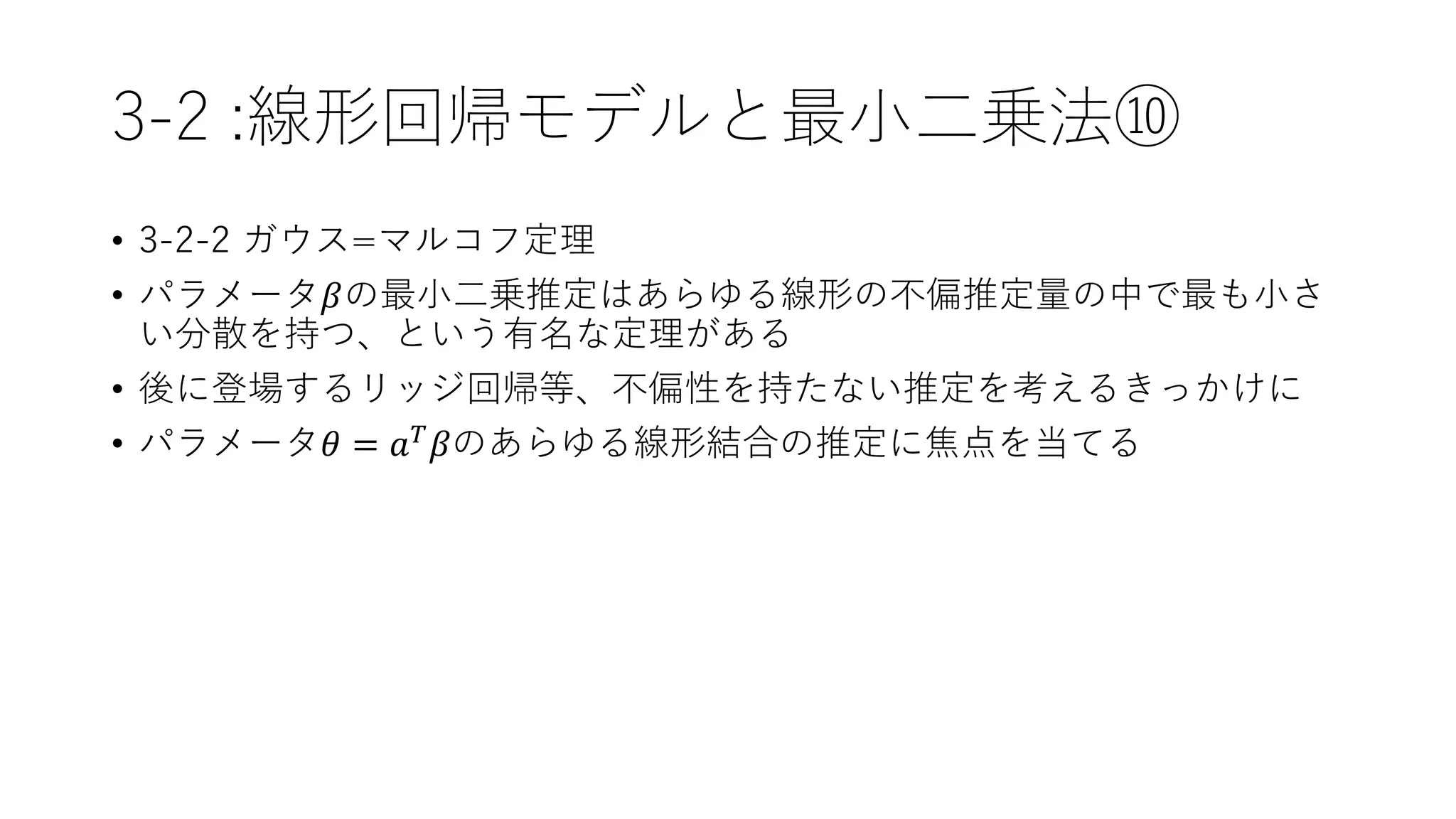 3-2 :線形回帰モデルと最小二乗法⑩
• 3-2-2 ガウス=マルコフ定理
• パラメータ𝛽の最小二乗推定はあらゆる線形の不偏推定量の中で最も小さ
い分散を持つ、という有名な定理がある
• 後に登場するリッジ回帰等、不偏性を持たない推定を考えるきっかけに
• パラメータ𝜃 = 𝑎 𝑇 𝛽のあらゆる線形結合の推定に焦点を当てる
 