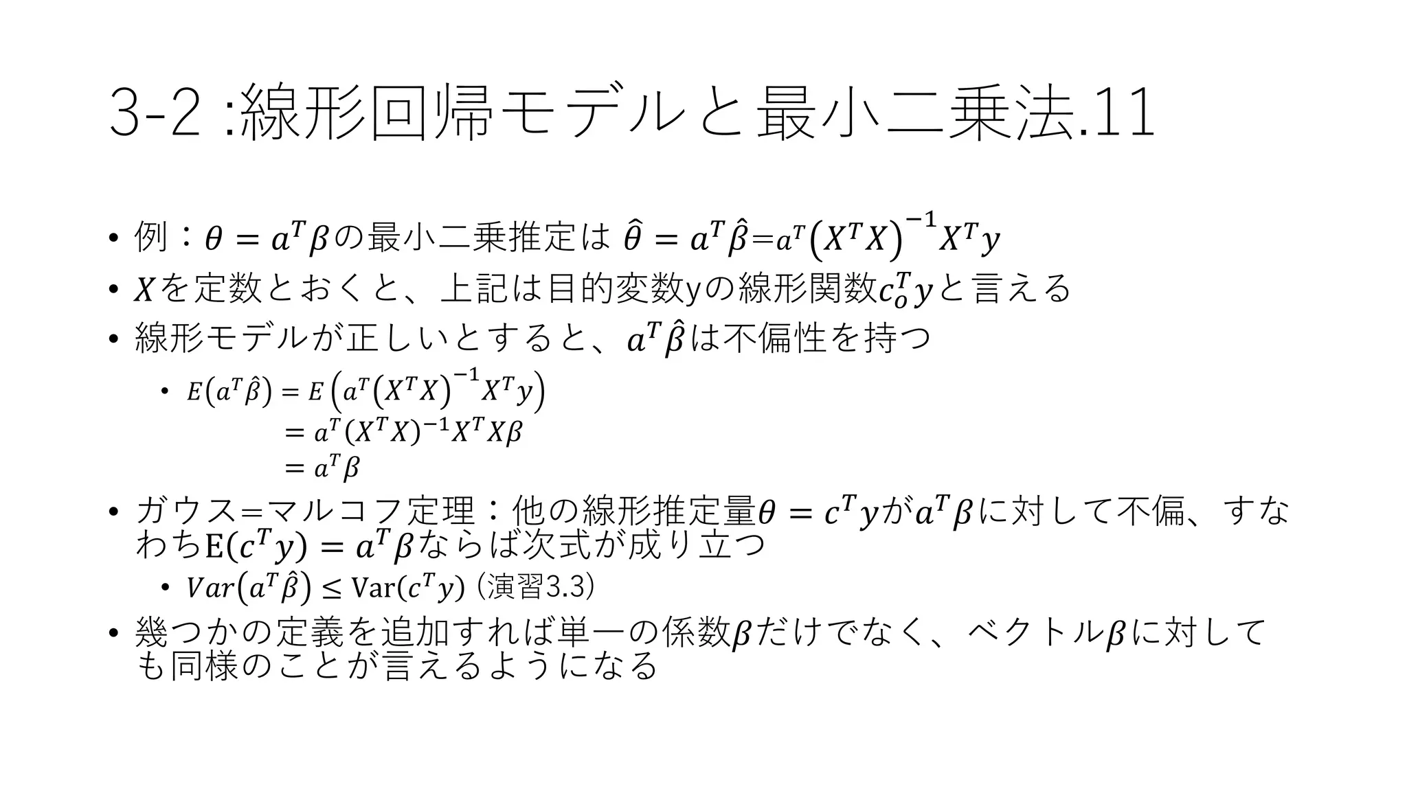 3-2 :線形回帰モデルと最小二乗法.11
• 例：𝜃 = 𝑎 𝑇
𝛽の最小二乗推定は 𝜃 = 𝑎 𝑇
𝛽= 𝑎 𝑇 𝑋 𝑇 𝑋
−1
𝑋 𝑇 𝑦
• 𝑋を定数とおくと、上記は目的変数yの線形関数𝑐 𝑜
𝑇 𝑦と言える
• 線形モデルが正しいとすると、𝑎 𝑇
𝛽は不偏性を持つ
• 𝐸 𝑎 𝑇
𝛽 = 𝐸 𝑎 𝑇
𝑋 𝑇 𝑋
−1
𝑋 𝑇 𝑦
= 𝑎 𝑇
𝑋 𝑇 𝑋 −1 𝑋 𝑇 𝑋𝛽
= 𝑎 𝑇
𝛽
• ガウス=マルコフ定理：他の線形推定量𝜃 = 𝑐 𝑇
𝑦が𝑎 𝑇
𝛽に対して不偏、すな
わちE 𝑐 𝑇 𝑦 = 𝑎 𝑇 𝛽ならば次式が成り立つ
• 𝑉𝑎𝑟 𝑎 𝑇
𝛽 ≤ Var 𝑐 𝑇
𝑦 (演習3.3)
• 幾つかの定義を追加すれば単一の係数𝛽だけでなく、ベクトル𝛽に対して
も同様のことが言えるようになる
 