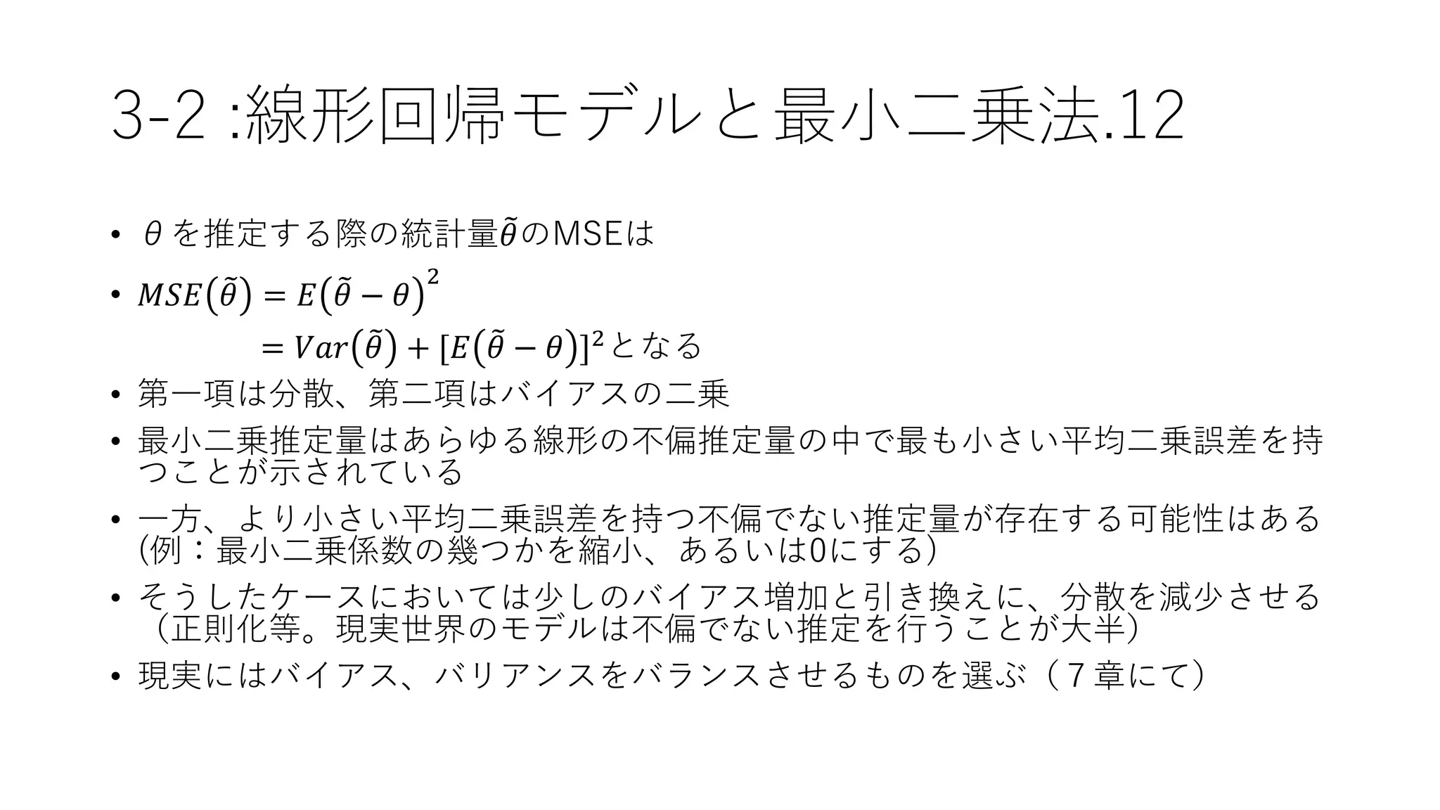 3-2 :線形回帰モデルと最小二乗法.12
• θを推定する際の統計量 𝜃のMSEは
• 𝑀𝑆𝐸 𝜃 = 𝐸 𝜃 − 𝜃
2
= 𝑉𝑎𝑟 𝜃 + [𝐸 𝜃 − 𝜃 ]2
となる
• 第一項は分散、第二項はバイアスの二乗
• 最小二乗推定量はあらゆる線形の不偏推定量の中で最も小さい平均二乗誤差を持
つことが示されている
• 一方、より小さい平均二乗誤差を持つ不偏でない推定量が存在する可能性はある
(例：最小二乗係数の幾つかを縮小、あるいは0にする)
• そうしたケースにおいては少しのバイアス増加と引き換えに、分散を減少させる
（正則化等。現実世界のモデルは不偏でない推定を行うことが大半）
• 現実にはバイアス、バリアンスをバランスさせるものを選ぶ（７章にて）
 