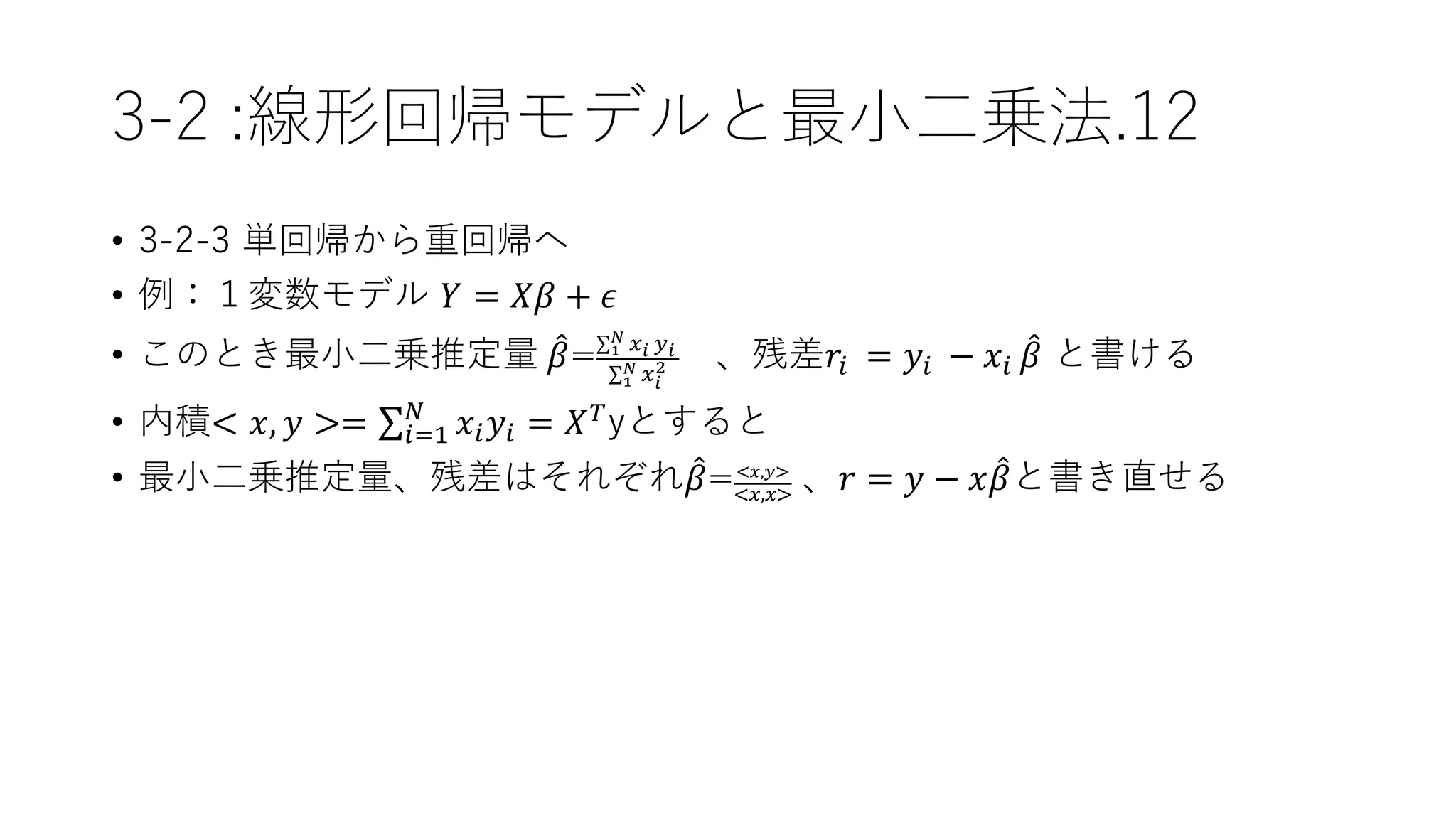 3-2 :線形回帰モデルと最小二乗法.12
• 3-2-3 単回帰から重回帰へ
• 例：１変数モデル 𝑌 = 𝑋𝛽 + 𝜖
• このとき最小二乗推定量 𝛽= 1
𝑁 𝑥 𝑖 𝑦 𝑖
1
𝑁 𝑥 𝑖
2 、残差𝑟𝑖 = 𝑦𝑖 − 𝑥𝑖 𝛽 と書ける
• 内積< 𝑥, 𝑦 >= 𝑖=1
𝑁
𝑥𝑖 𝑦𝑖 = 𝑋 𝑇yとすると
• 最小二乗推定量、残差はそれぞれ 𝛽=<𝑥,𝑦>
<𝑥,𝑥>
、𝑟 = 𝑦 − 𝑥 𝛽と書き直せる
 