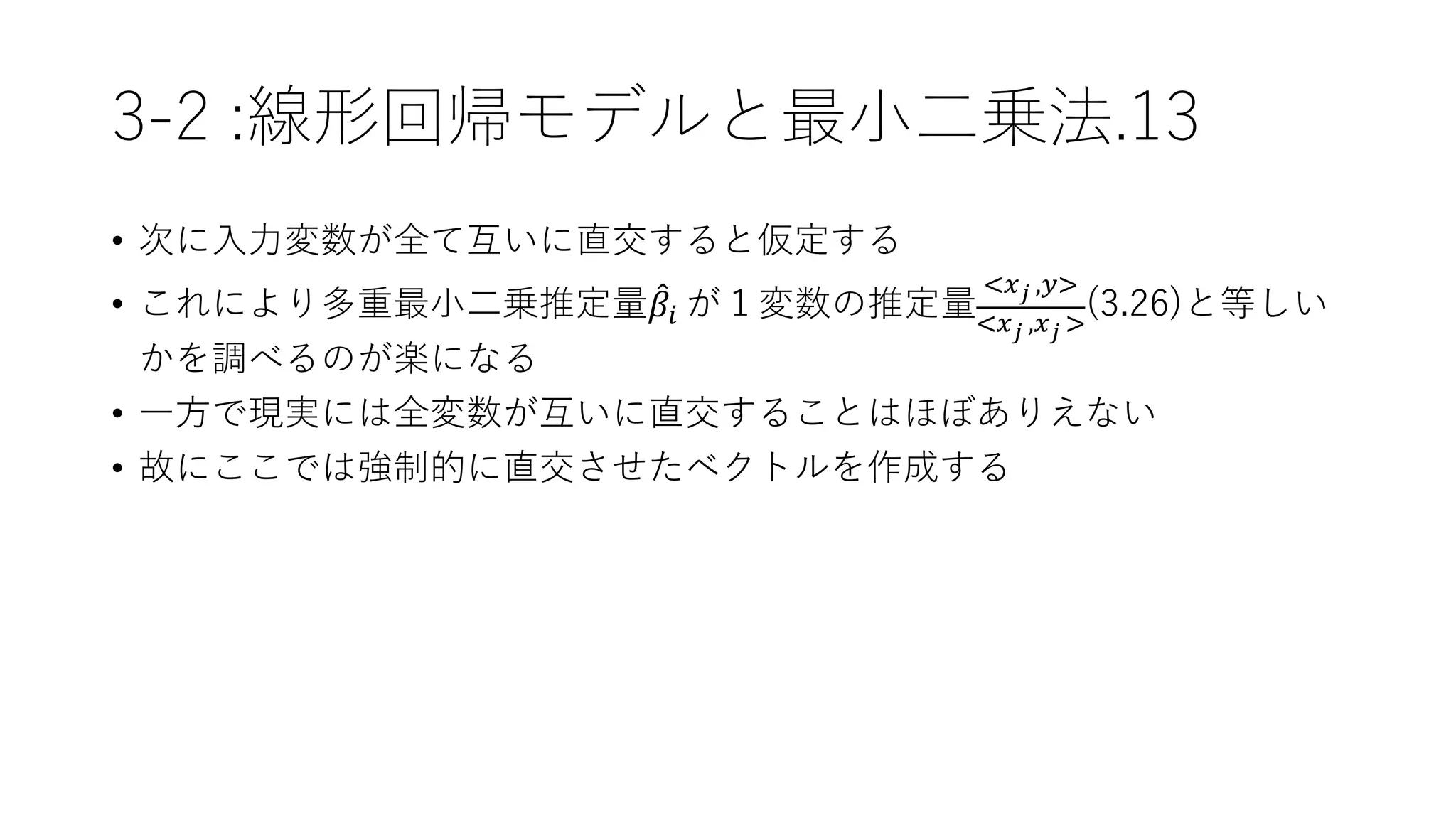 3-2 :線形回帰モデルと最小二乗法.13
• 次に入力変数が全て互いに直交すると仮定する
• これにより多重最小二乗推定量 𝛽𝑖 が１変数の推定量
<𝑥 𝑗 ,𝑦>
<𝑥 𝑗 ,𝑥 𝑗 >
(3.26)と等しい
かを調べるのが楽になる
• 一方で現実には全変数が互いに直交することはほぼありえない
• 故にここでは強制的に直交させたベクトルを作成する
 