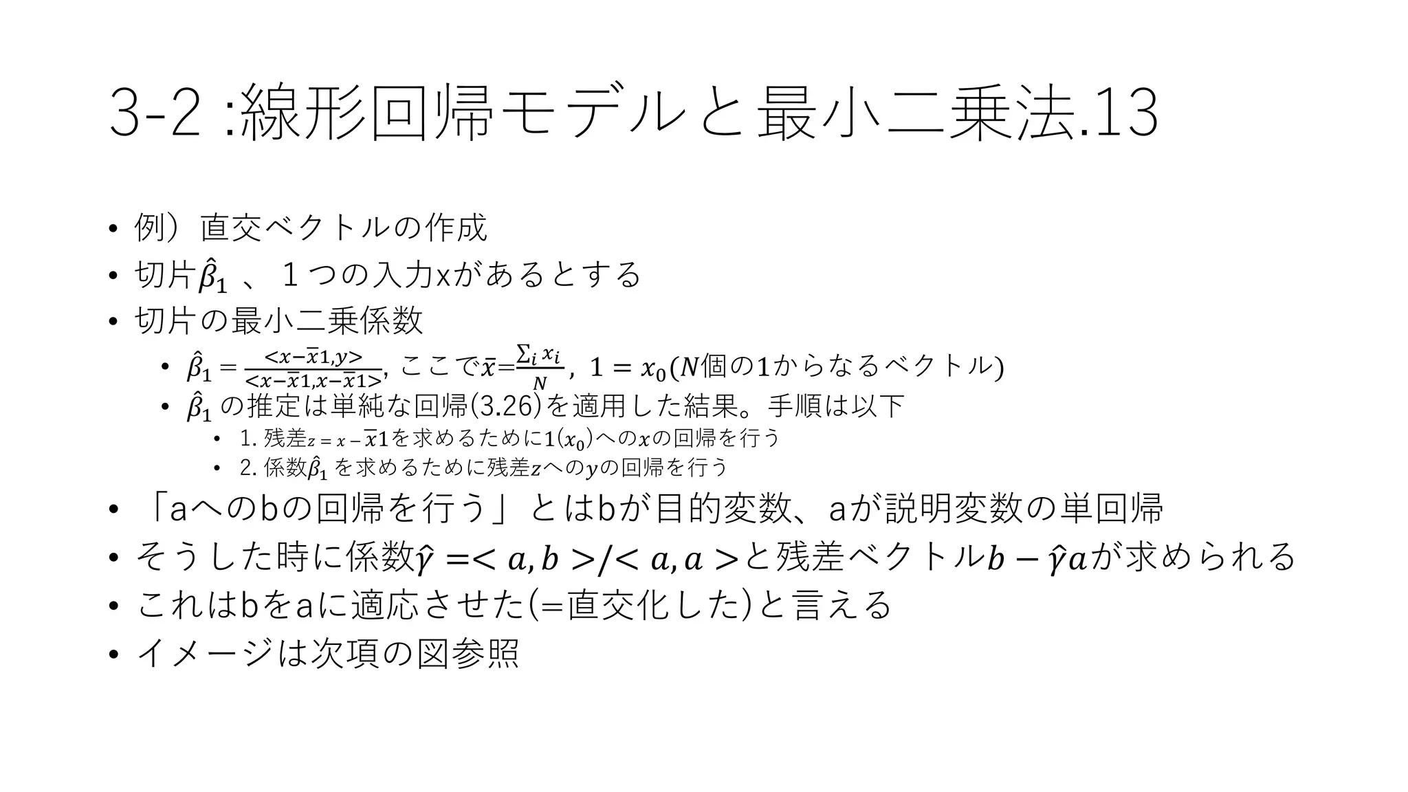 3-2 :線形回帰モデルと最小二乗法.13
• 例）直交ベクトルの作成
• 切片 𝛽1 、１つの入力xがあるとする
• 切片の最小二乗係数
• 𝛽1 = <𝑥− 𝑥1,𝑦>
<𝑥− 𝑥1,𝑥− 𝑥1>
, ここで 𝑥= 𝑖 𝑥 𝑖
𝑁
, 1 = 𝑥0(𝑁個の1からなるベクトル)
• 𝛽1 の推定は単純な回帰(3.26)を適用した結果。手順は以下
• 1. 残差 𝑧 = 𝑥 − 𝑥1を求めるために1(𝑥0)への𝑥の回帰を行う
• 2. 係数 𝛽1 を求めるために残差𝑧への𝑦の回帰を行う
• 「aへのbの回帰を行う」とはbが目的変数、aが説明変数の単回帰
• そうした時に係数 𝛾 =< 𝑎, 𝑏 >/< 𝑎, 𝑎 >と残差ベクトル𝑏 − 𝛾𝑎が求められる
• これはbをaに適応させた(=直交化した)と言える
• イメージは次項の図参照
 