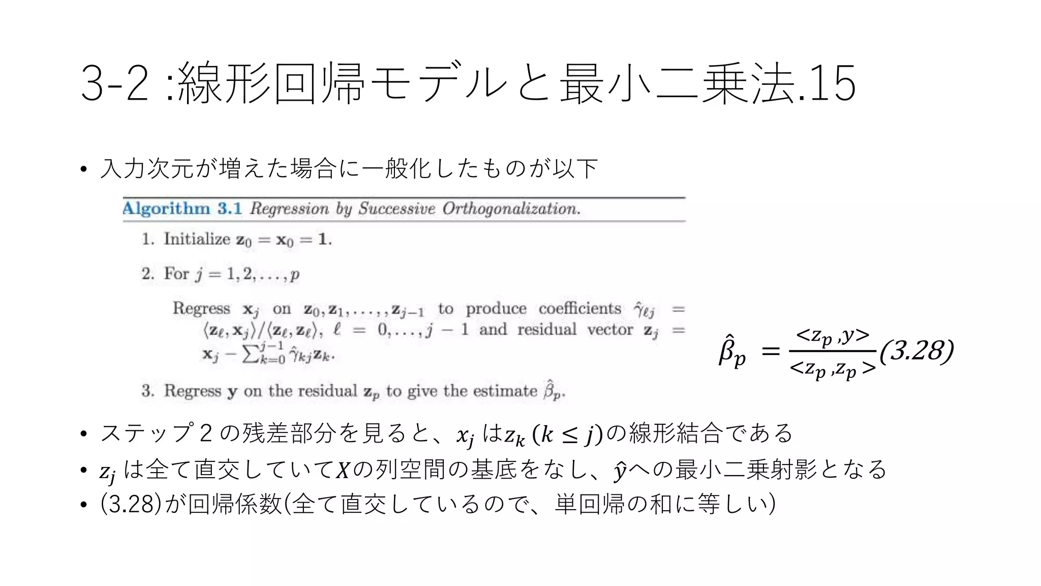 3-2 :線形回帰モデルと最小二乗法.15
• 入力次元が増えた場合に一般化したものが以下
𝛽 𝑝 =
<𝑧 𝑝 ,𝑦>
<𝑧 𝑝 ,𝑧 𝑝 >
(3.28)
• ステップ２の残差部分を見ると、𝑥𝑗 は𝑧 𝑘 𝑘 ≤ 𝑗 の線形結合である
• 𝑧𝑗 は全て直交していて𝑋の列空間の基底をなし、 𝑦への最小二乗射影となる
• (3.28)が回帰係数(全て直交しているので、単回帰の和に等しい)
 