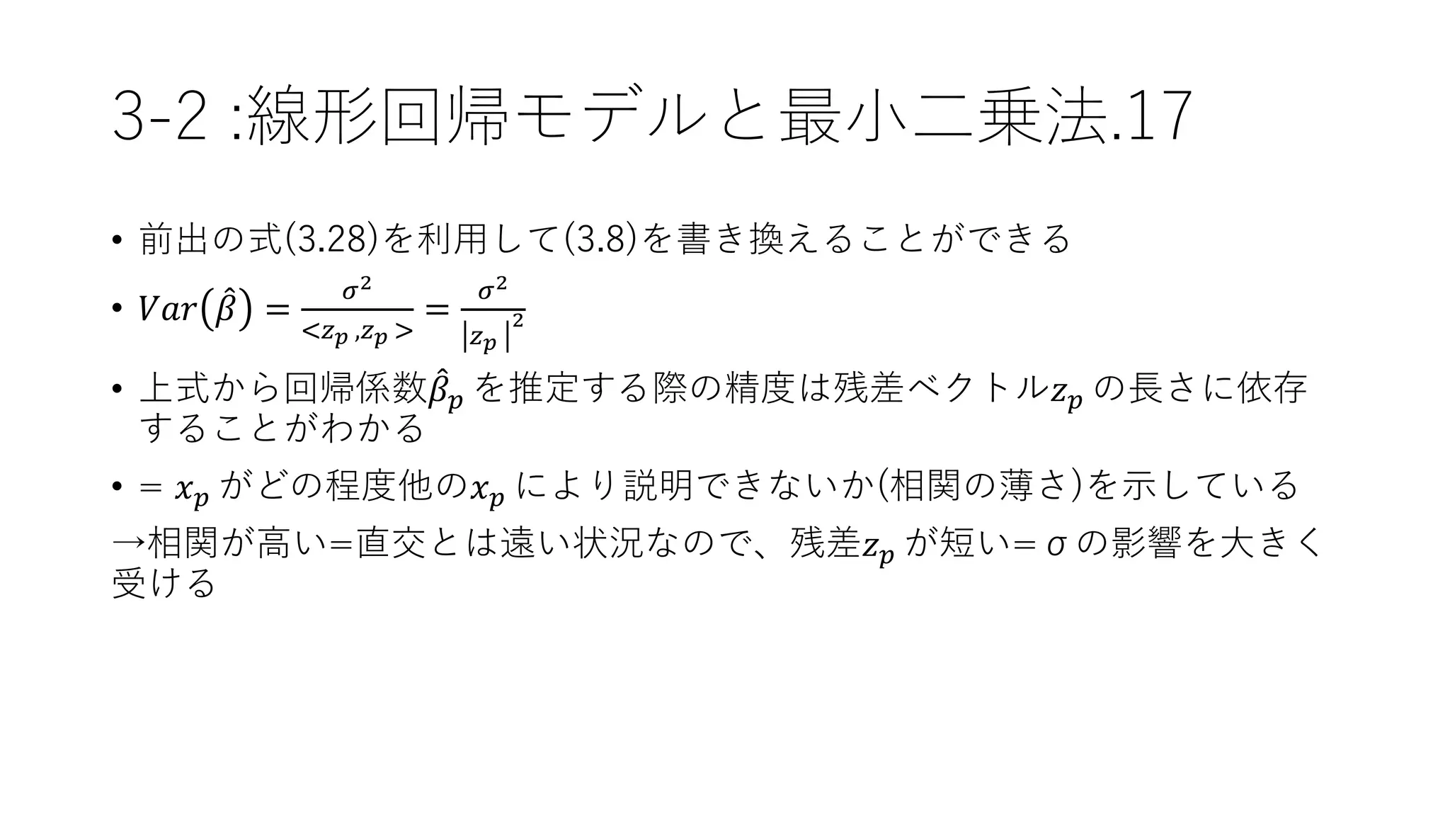 3-2 :線形回帰モデルと最小二乗法.17
• 前出の式(3.28)を利用して(3.8)を書き換えることができる
• 𝑉𝑎𝑟 𝛽 =
𝜎2
<𝑧 𝑝 ,𝑧 𝑝 >
=
𝜎2
𝑧 𝑝
2
• 上式から回帰係数 𝛽 𝑝 を推定する際の精度は残差ベクトル𝑧 𝑝 の長さに依存
することがわかる
• = 𝑥 𝑝 がどの程度他の𝑥 𝑝 により説明できないか(相関の薄さ)を示している
→相関が高い=直交とは遠い状況なので、残差𝑧 𝑝 が短い=σの影響を大きく
受ける
 