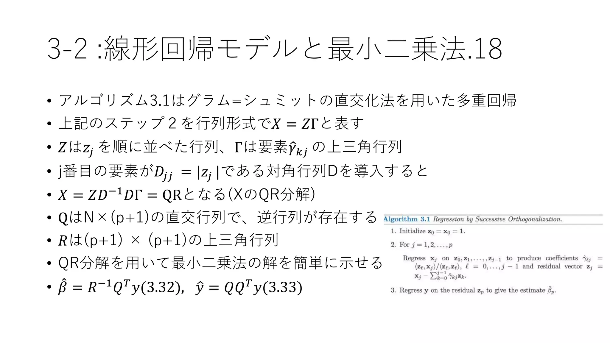 3-2 :線形回帰モデルと最小二乗法.18
• アルゴリズム3.1はグラム=シュミットの直交化法を用いた多重回帰
• 上記のステップ２を行列形式で𝑋 = 𝑍Γと表す
• 𝑍は𝑧𝑗 を順に並べた行列、Γは要素 𝛾 𝑘𝑗 の上三角行列
• j番目の要素が𝐷𝑗𝑗 = |𝑧𝑗 |である対角行列Dを導入すると
• 𝑋 = 𝑍𝐷−1 𝐷Γ = QRとなる(XのQR分解)
• QはN×(p+1)の直交行列で、逆行列が存在する
• 𝑅は(p+1) × (p+1)の上三角行列
• QR分解を用いて最小二乗法の解を簡単に示せる
• 𝛽 = 𝑅−1
𝑄 𝑇
𝑦(3.32), 𝑦 = 𝑄𝑄 𝑇
𝑦(3.33)
 