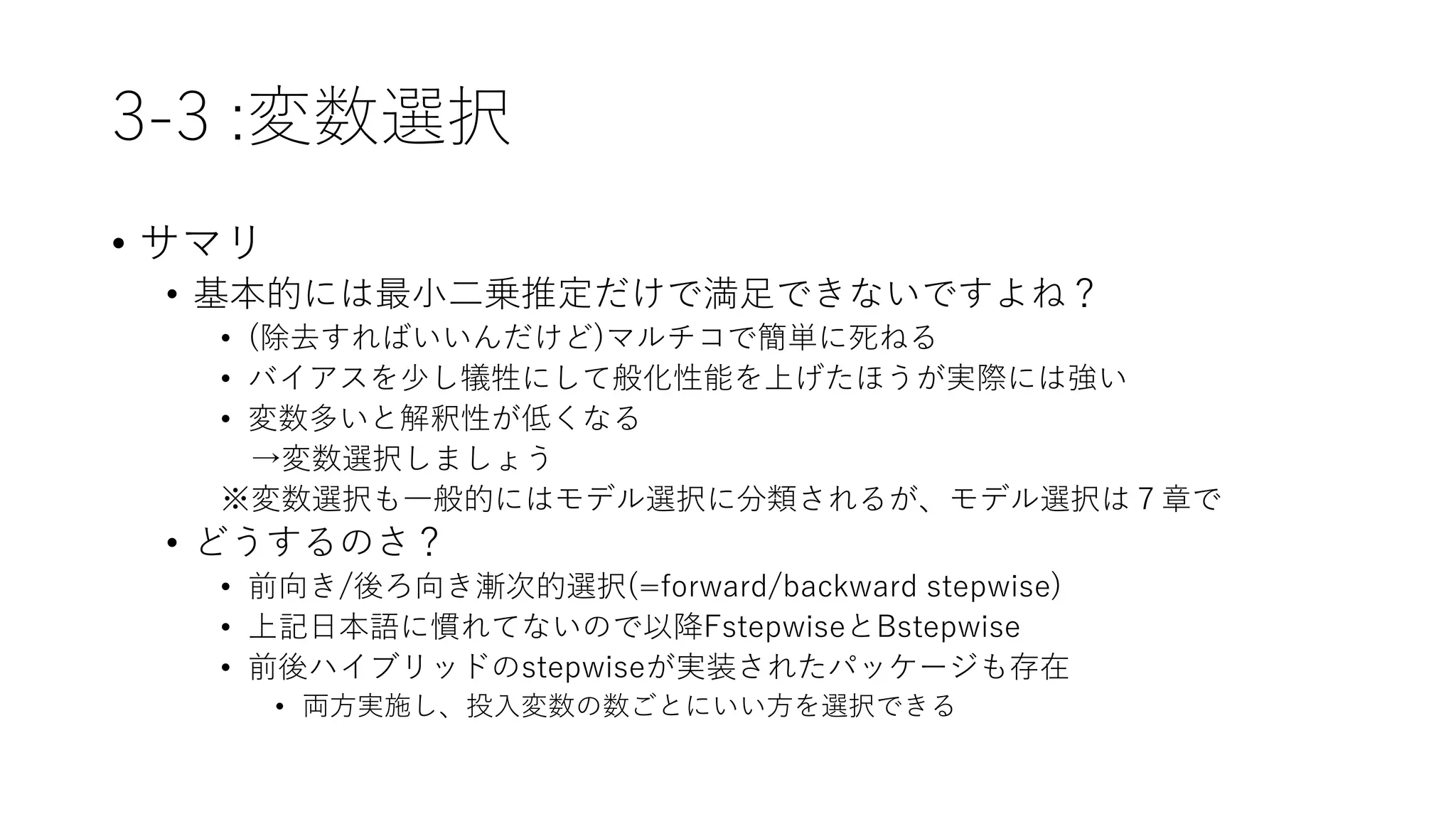 3-3 :変数選択
• サマリ
• 基本的には最小二乗推定だけで満足できないですよね？
• (除去すればいいんだけど)マルチコで簡単に死ねる
• バイアスを少し犠牲にして般化性能を上げたほうが実際には強い
• 変数多いと解釈性が低くなる
→変数選択しましょう
※変数選択も一般的にはモデル選択に分類されるが、モデル選択は７章で
• どうするのさ？
• 前向き/後ろ向き漸次的選択(=forward/backward stepwise)
• 上記日本語に慣れてないので以降FstepwiseとBstepwise
• 前後ハイブリッドのstepwiseが実装されたパッケージも存在
• 両方実施し、投入変数の数ごとにいい方を選択できる
 