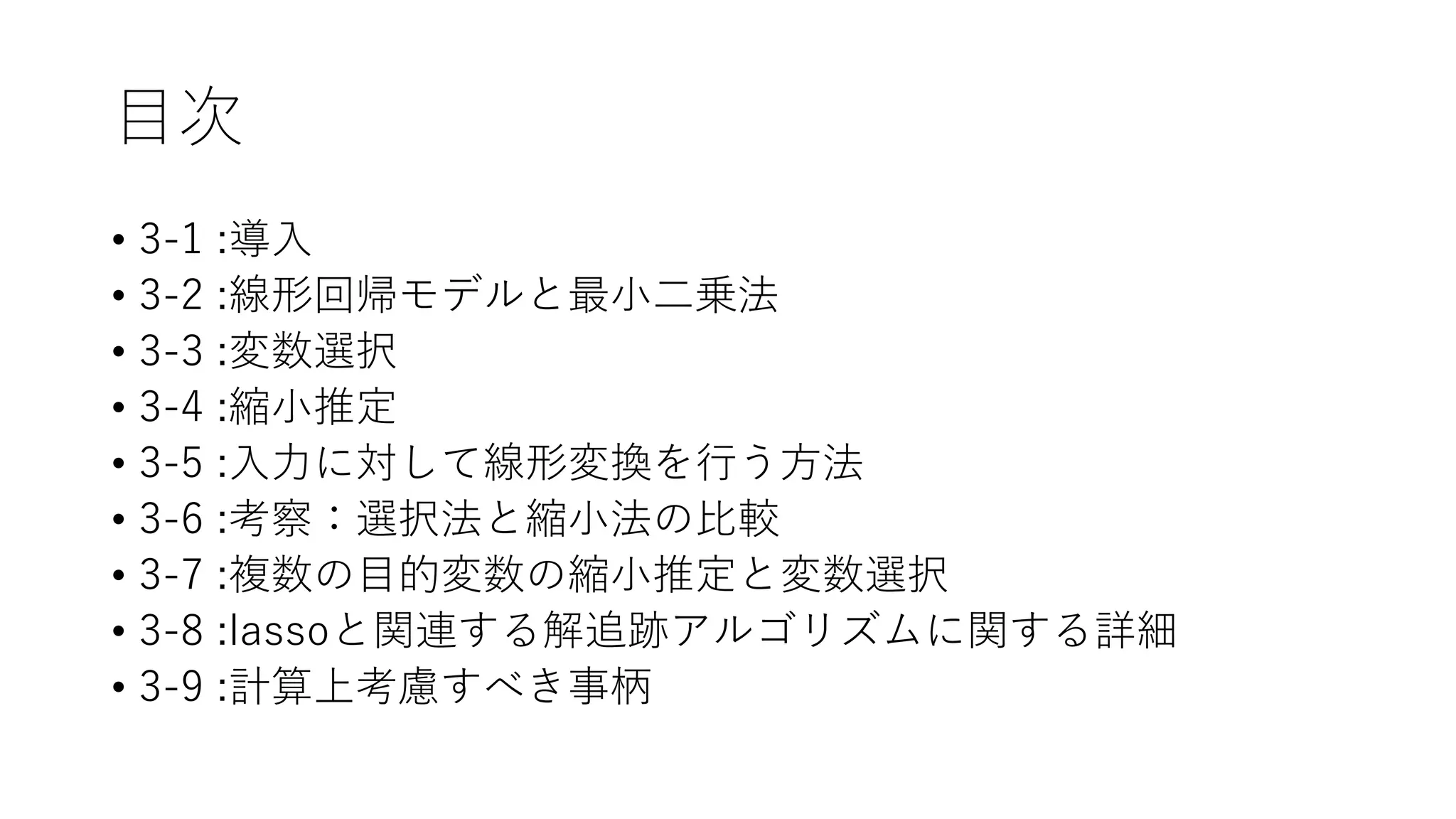 目次
• 3-1 :導入
• 3-2 :線形回帰モデルと最小二乗法
• 3-3 :変数選択
• 3-4 :縮小推定
• 3-5 :入力に対して線形変換を行う方法
• 3-6 :考察：選択法と縮小法の比較
• 3-7 :複数の目的変数の縮小推定と変数選択
• 3-8 :lassoと関連する解追跡アルゴリズムに関する詳細
• 3-9 :計算上考慮すべき事柄
 